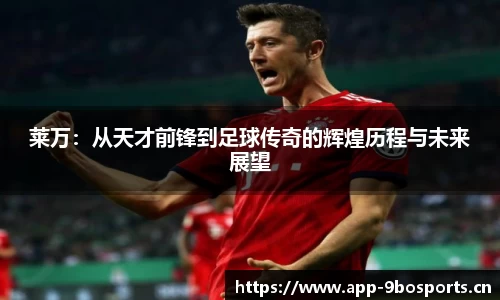 莱万：从天才前锋到足球传奇的辉煌历程与未来展望